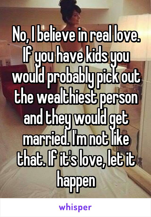 No, I believe in real love. If you have kids you would probably pick out the wealthiest person and they would get married. I'm not like that. If it's love, let it happen