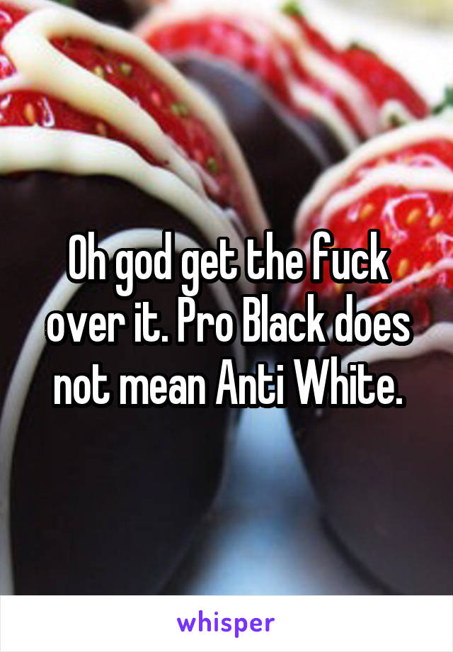 Oh god get the fuck over it. Pro Black does not mean Anti White.