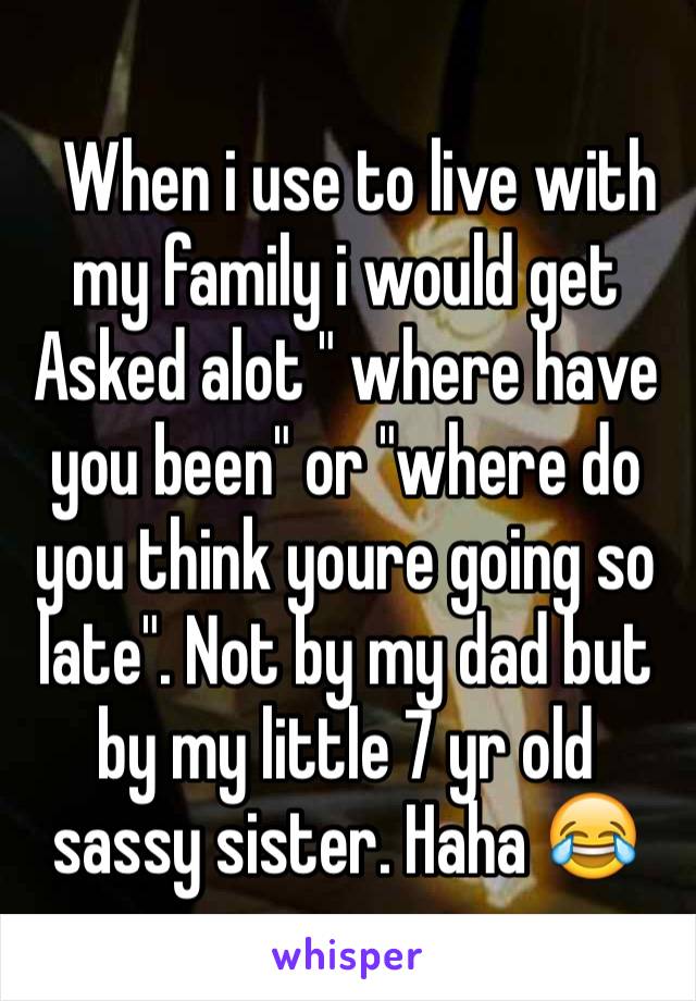   When i use to live with my family i would get Asked alot " where have you been" or "where do you think youre going so late". Not by my dad but by my little 7 yr old sassy sister. Haha 😂
