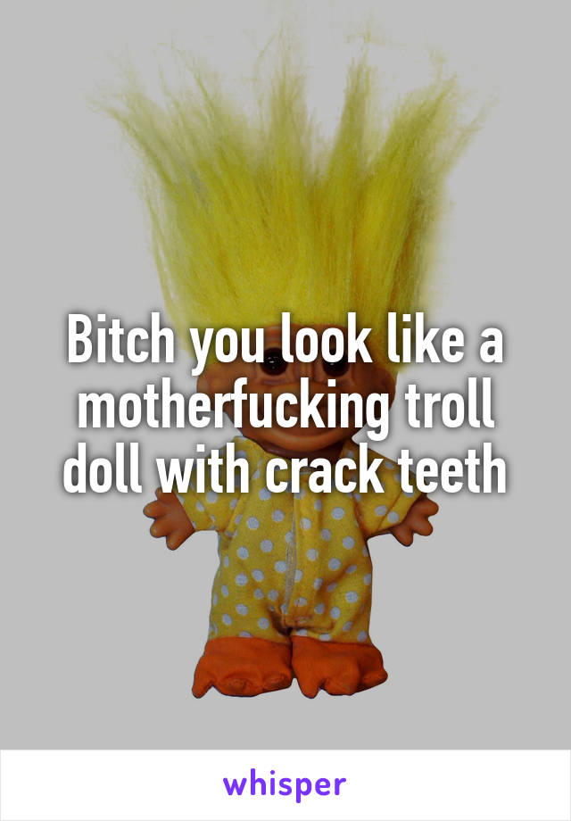 Bitch you look like a motherfucking troll doll with crack teeth