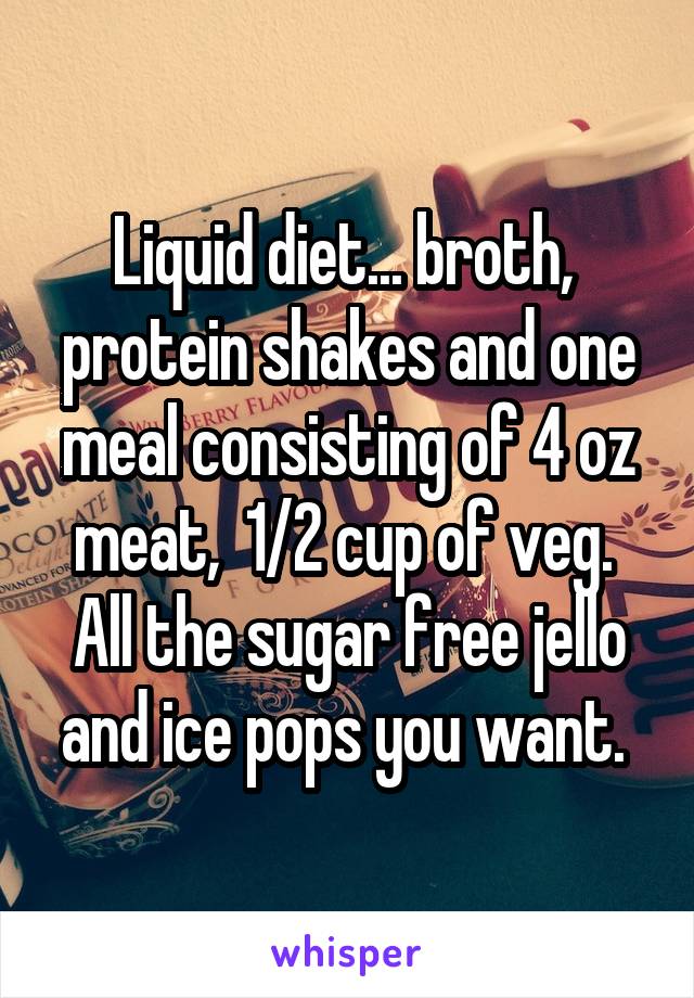 Liquid diet... broth,  protein shakes and one meal consisting of 4 oz meat,  1/2 cup of veg.  All the sugar free jello and ice pops you want. 