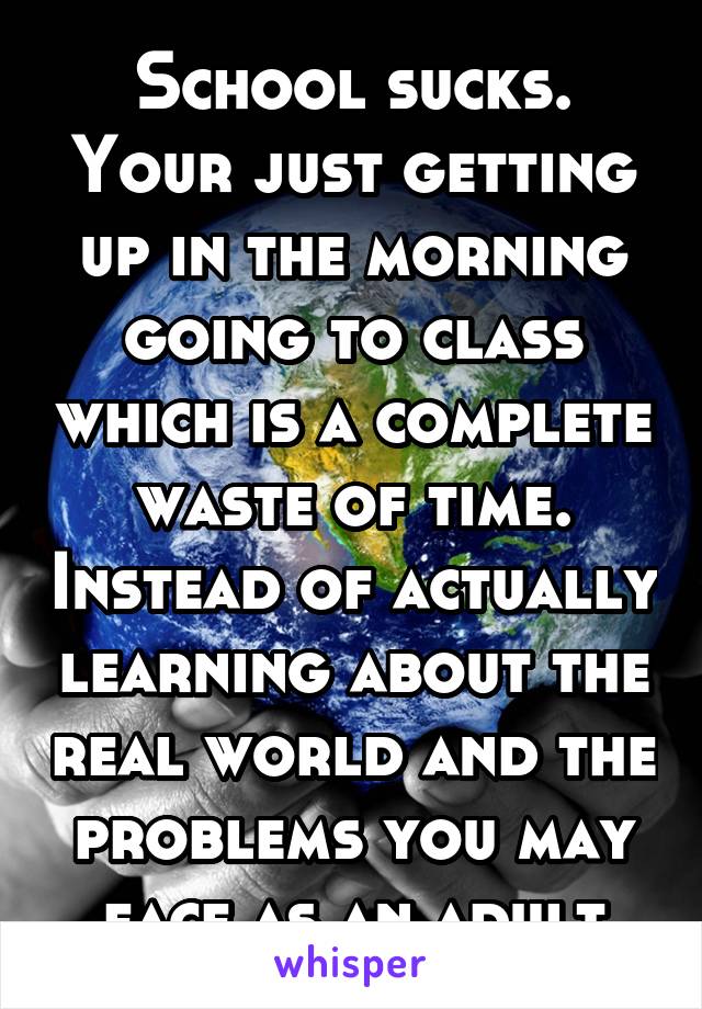 School sucks. Your just getting up in the morning going to class which is a complete waste of time. Instead of actually learning about the real world and the problems you may face as an adult