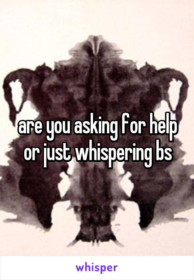 are you asking for help or just whispering bs