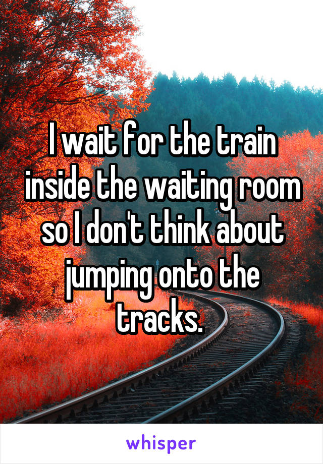I wait for the train inside the waiting room so I don't think about jumping onto the tracks. 