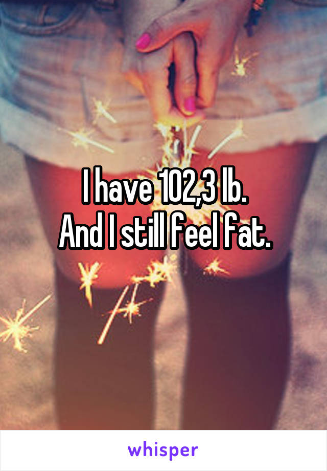 I have 102,3 lb.
And I still feel fat.
