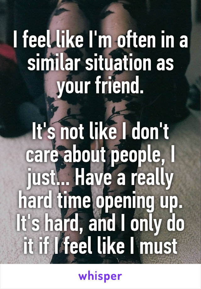 I feel like I'm often in a similar situation as your friend.

It's not like I don't care about people, I just... Have a really hard time opening up. It's hard, and I only do it if I feel like I must
