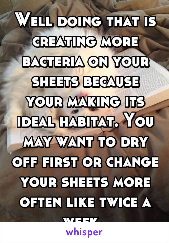 Well doing that is creating more bacteria on your sheets because your making its ideal habitat. You may want to dry off first or change your sheets more often like twice a week. 