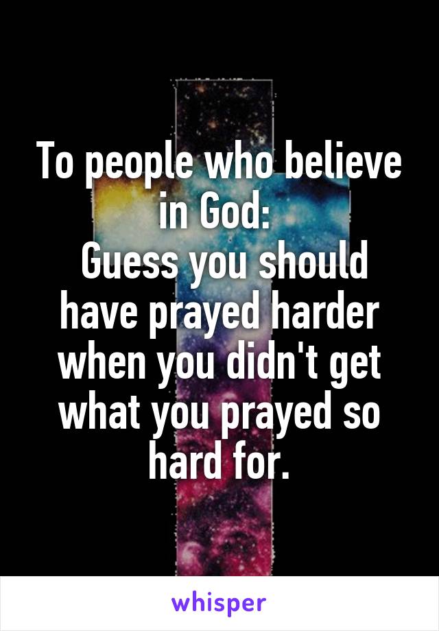 To people who believe in God: 
 Guess you should have prayed harder when you didn't get what you prayed so hard for.