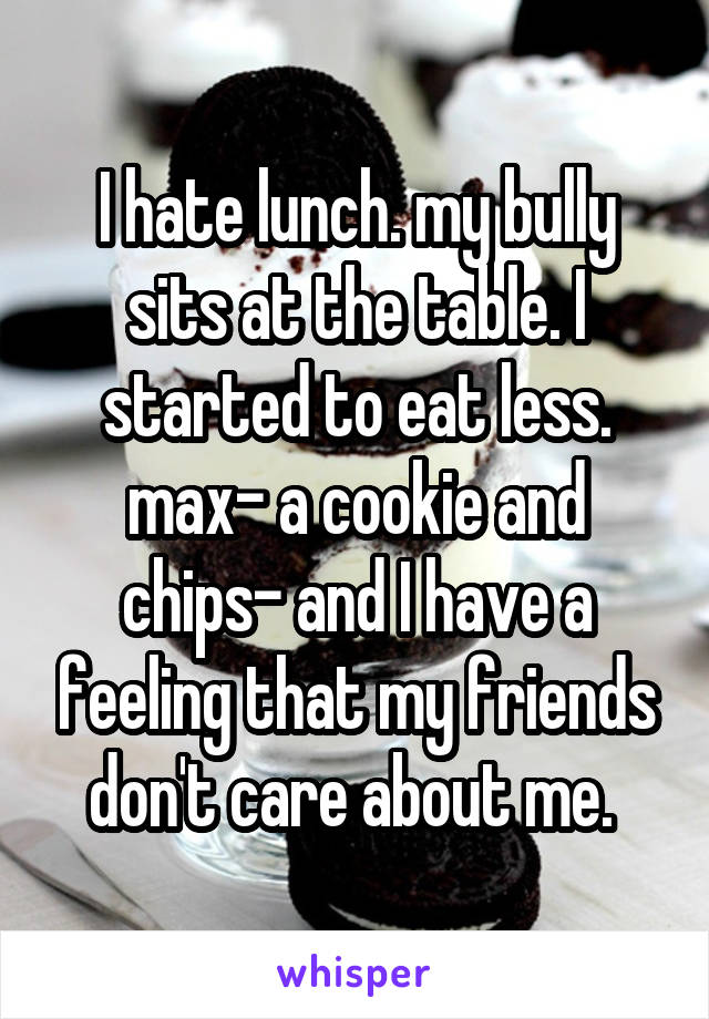 I hate lunch. my bully sits at the table. I started to eat less. max- a cookie and chips- and I have a feeling that my friends don't care about me. 