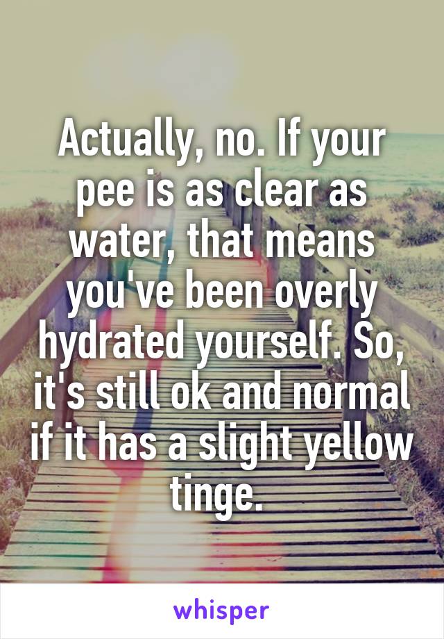 Actually, no. If your pee is as clear as water, that means you've been overly hydrated yourself. So, it's still ok and normal if it has a slight yellow tinge. 