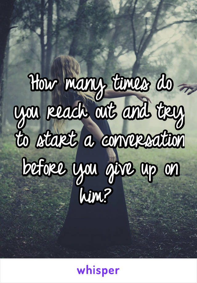 How many times do you reach out and try to start a conversation before you give up on him? 