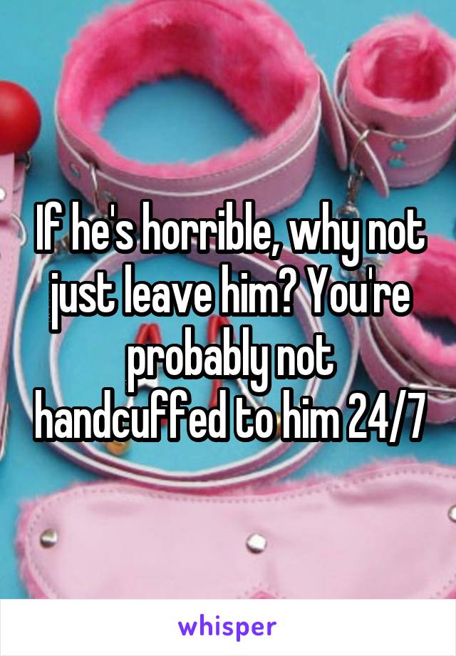 If he's horrible, why not just leave him? You're probably not handcuffed to him 24/7