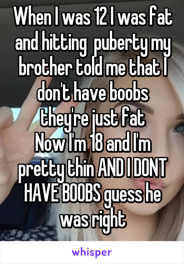 When I was 12 I was fat and hitting  puberty my brother told me that I don't have boobs they're just fat
Now I'm 18 and I'm pretty thin AND I DONT HAVE BOOBS guess he was right
