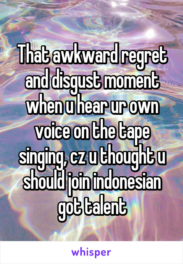 That awkward regret and disgust moment when u hear ur own voice on the tape singing, cz u thought u should join indonesian got talent