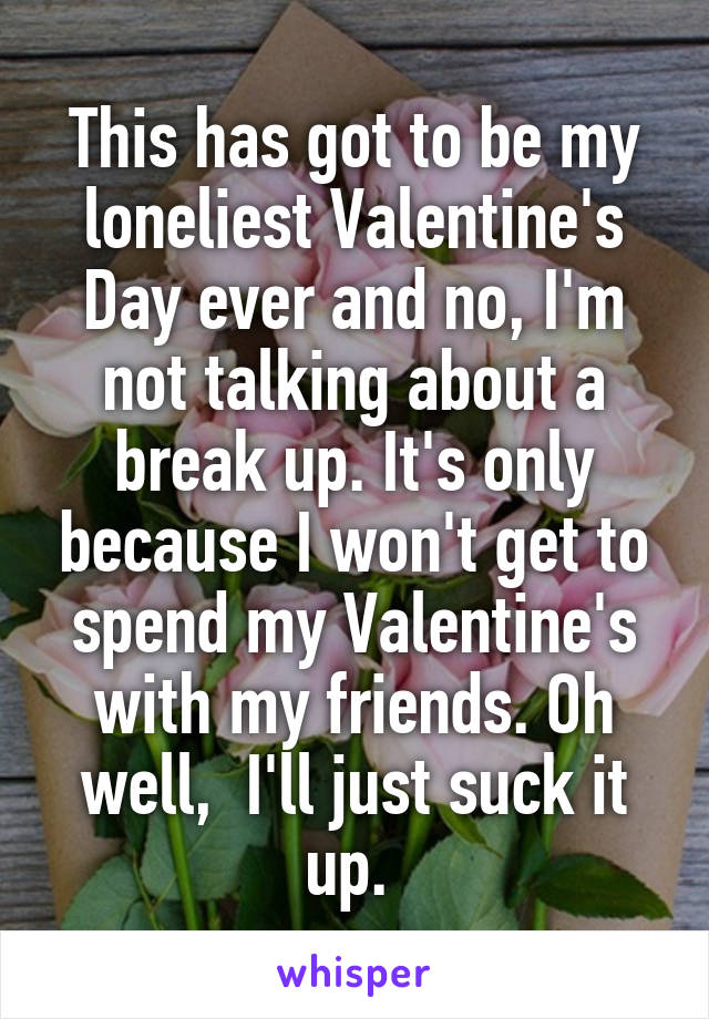 This has got to be my loneliest Valentine's Day ever and no, I'm not talking about a break up. It's only because I won't get to spend my Valentine's with my friends. Oh well,  I'll just suck it up. 