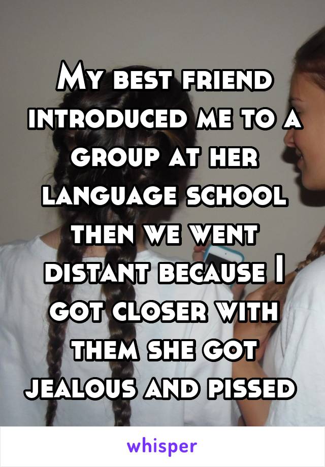 My best friend introduced me to a group at her language school then we went distant because I got closer with them she got jealous and pissed 