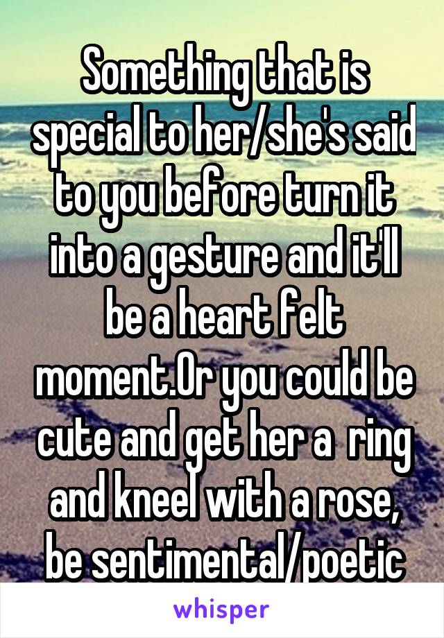 Something that is special to her/she's said to you before turn it into a gesture and it'll be a heart felt moment.Or you could be cute and get her a  ring and kneel with a rose, be sentimental/poetic
