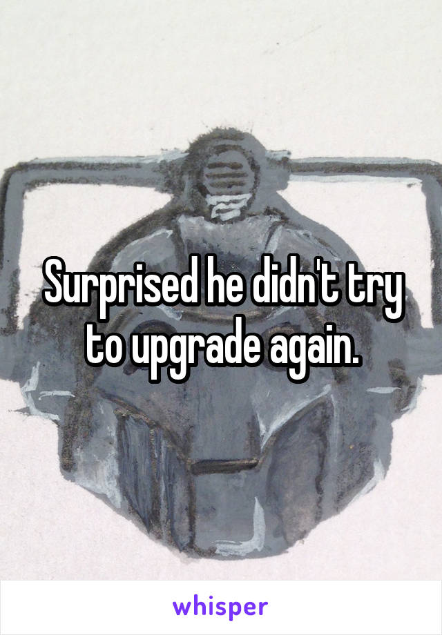 Surprised he didn't try to upgrade again.