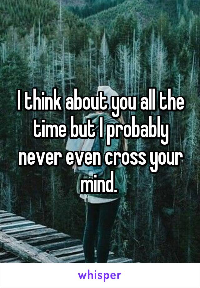 I think about you all the time but I probably never even cross your mind. 