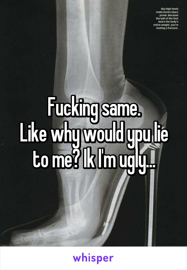 Fucking same.
Like why would ypu lie to me? Ik I'm ugly...