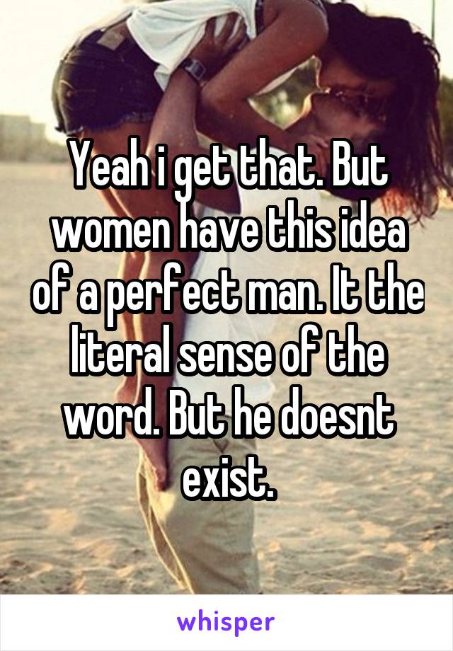 Yeah i get that. But women have this idea of a perfect man. It the literal sense of the word. But he doesnt exist.