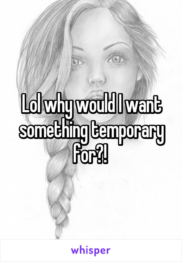 Lol why would I want something temporary for?! 