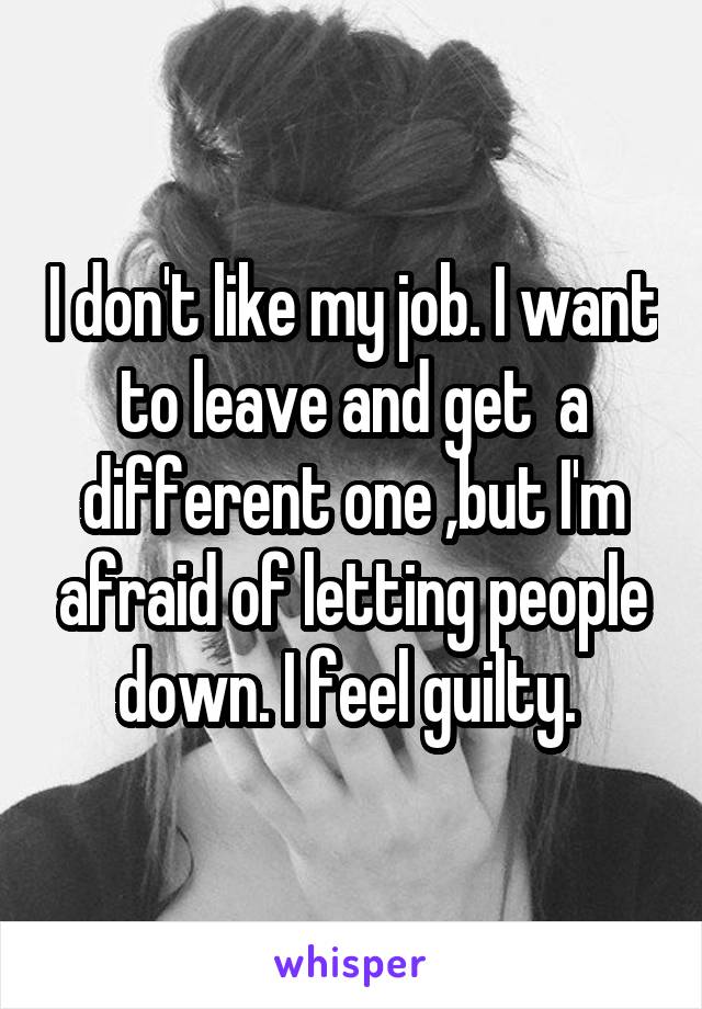 I don't like my job. I want to leave and get  a different one ,but I'm afraid of letting people down. I feel guilty. 