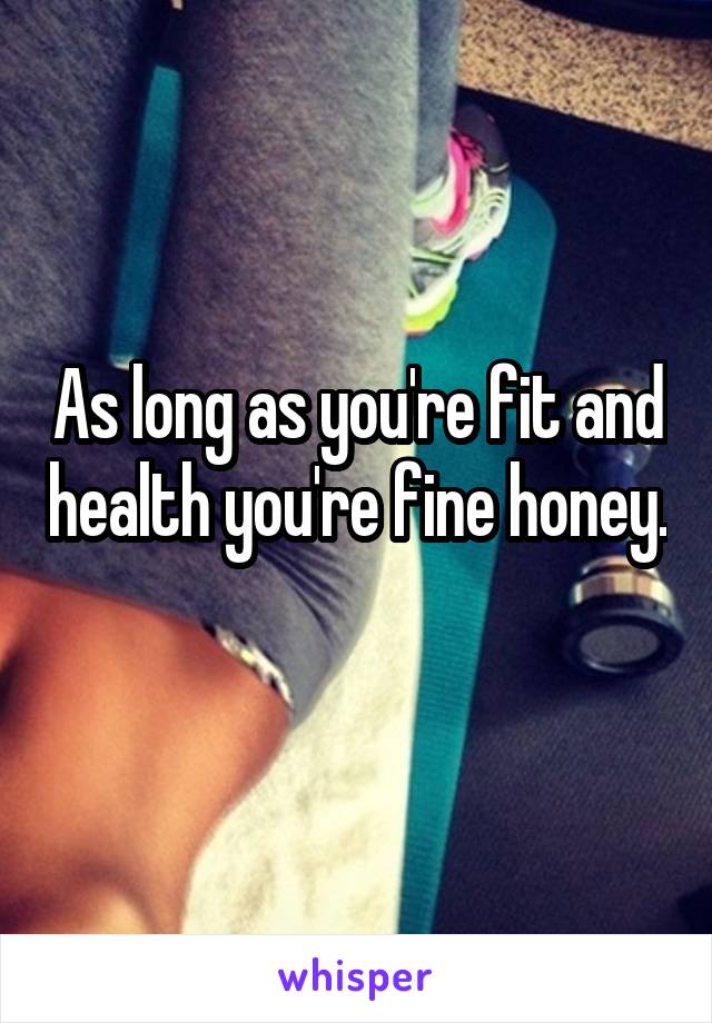 As long as you're fit and health you're fine honey. 