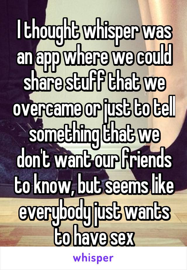 I thought whisper was an app where we could share stuff that we overcame or just to tell something that we don't want our friends to know, but seems like everybody just wants to have sex