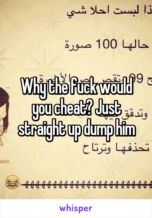 Why the fuck would you cheat? Just straight up dump him