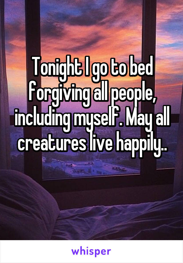 Tonight I go to bed forgiving all people, including myself. May all creatures live happily..


