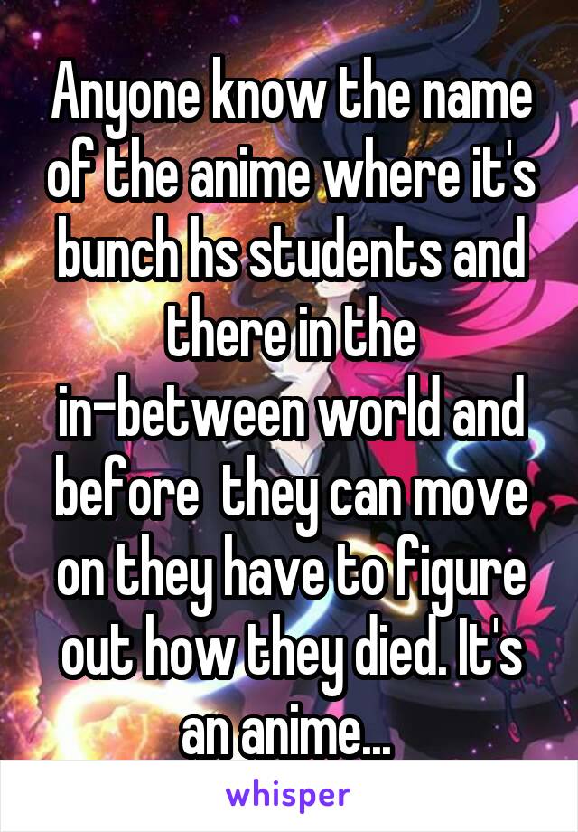 Anyone know the name of the anime where it's bunch hs students and there in the in-between world and before  they can move on they have to figure out how they died. It's an anime... 