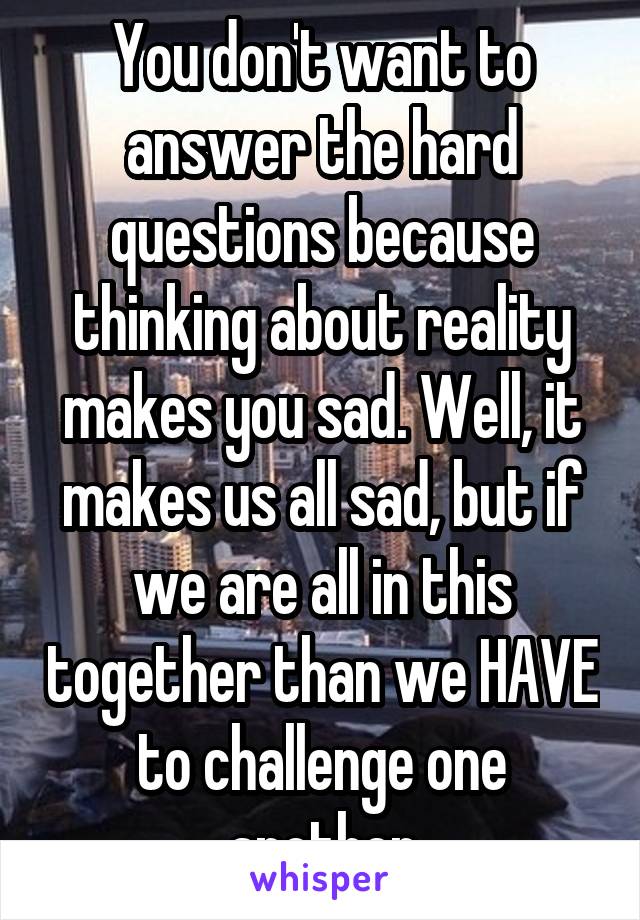 You don't want to answer the hard questions because thinking about reality makes you sad. Well, it makes us all sad, but if we are all in this together than we HAVE to challenge one another