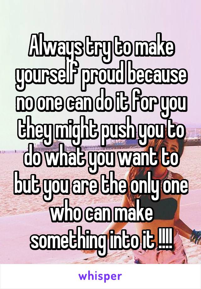 Always try to make yourself proud because no one can do it for you they might push you to do what you want to but you are the only one who can make something into it !!!!