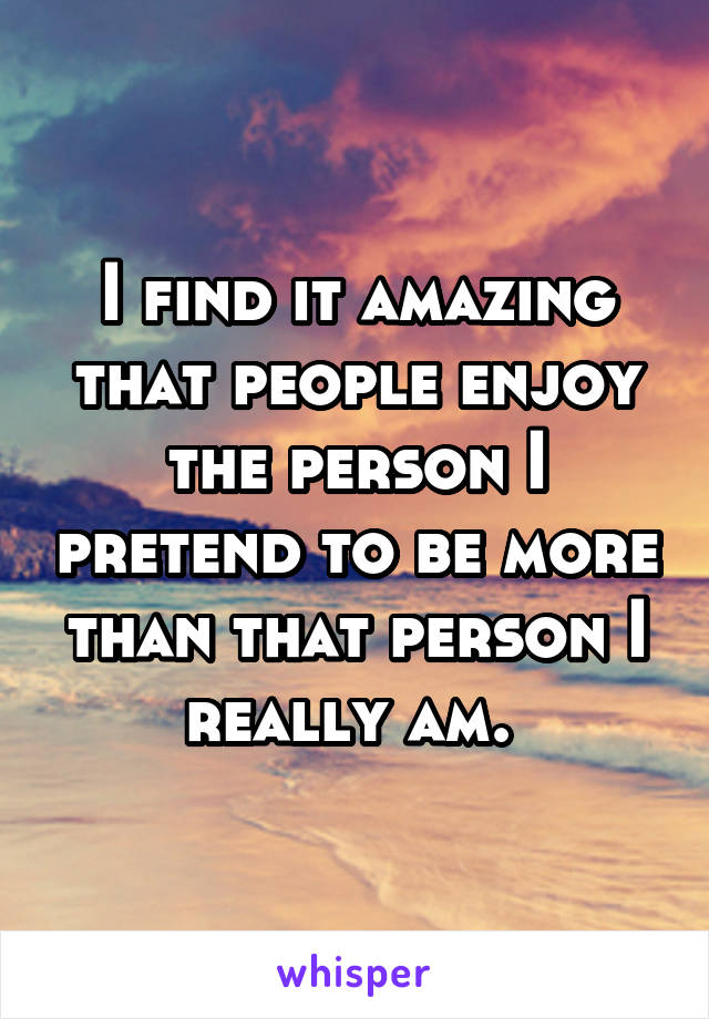 I find it amazing that people enjoy the person I pretend to be more than that person I really am. 