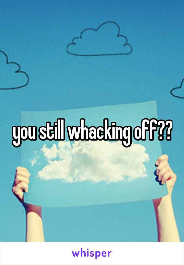 you still whacking off??