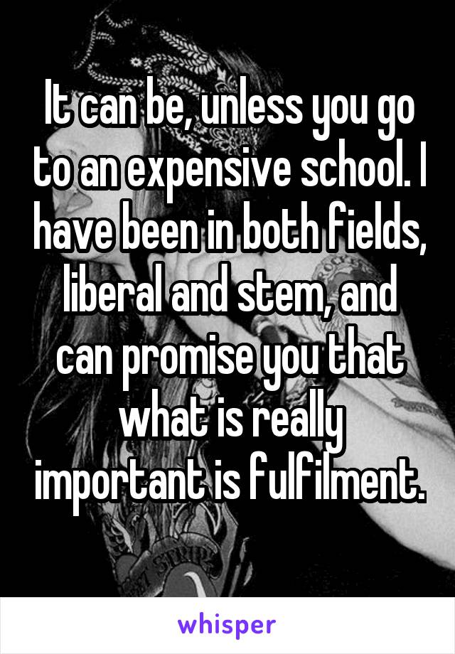 It can be, unless you go to an expensive school. I have been in both fields, liberal and stem, and can promise you that what is really important is fulfilment. 