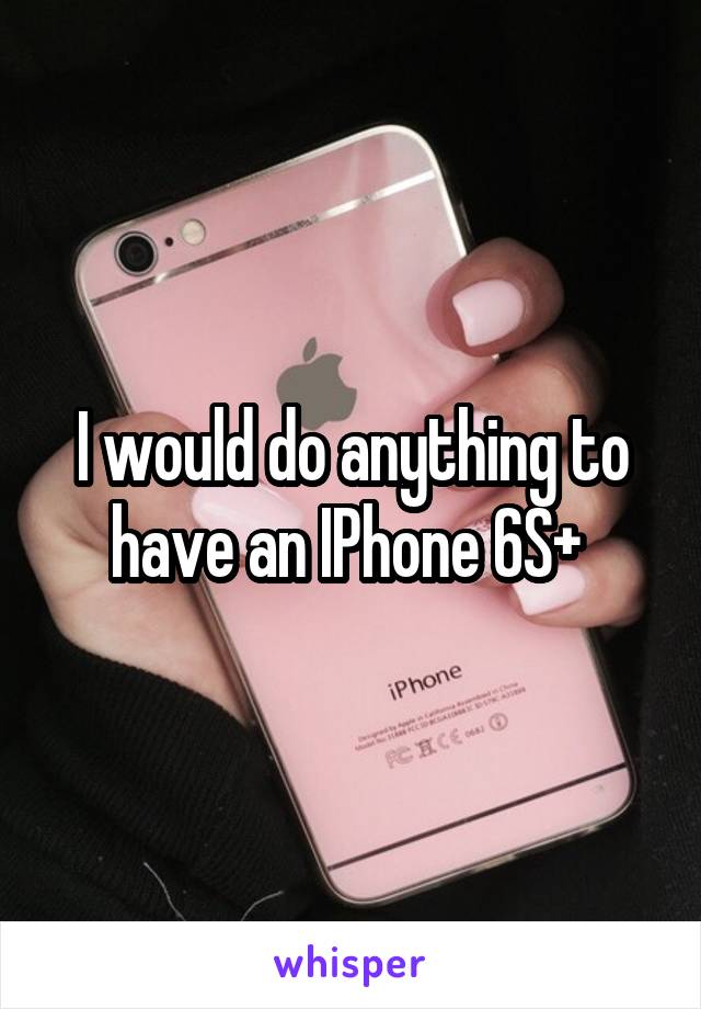 I would do anything to have an IPhone 6S+ 