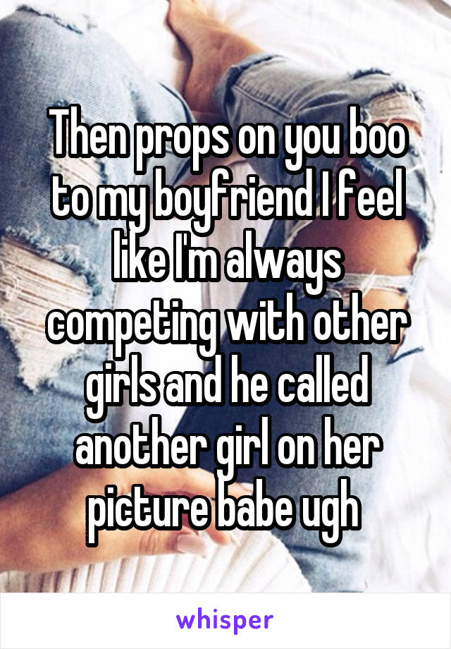 Then props on you boo to my boyfriend I feel like I'm always competing with other girls and he called another girl on her picture babe ugh 