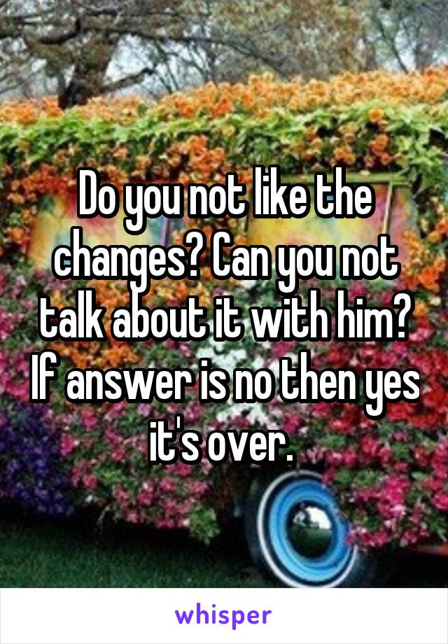 Do you not like the changes? Can you not talk about it with him? If answer is no then yes it's over. 