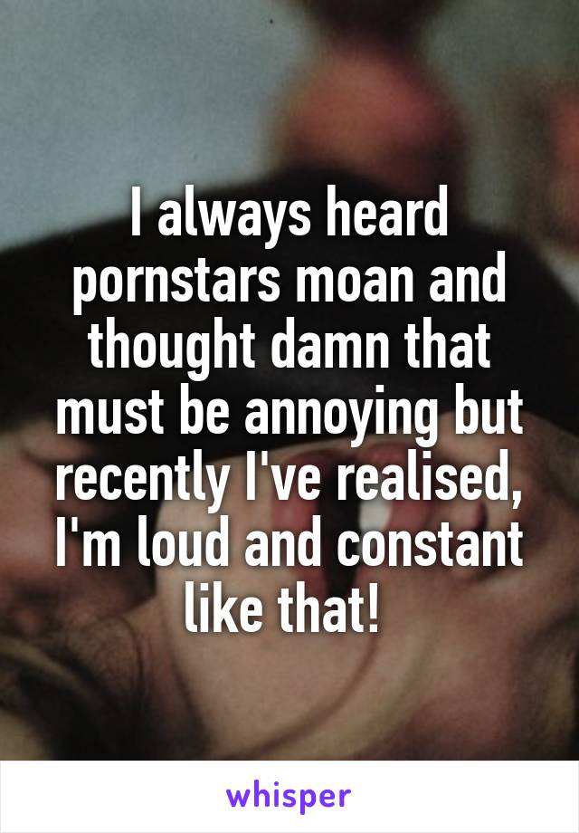 I always heard pornstars moan and thought damn that must be annoying but recently I've realised, I'm loud and constant like that! 