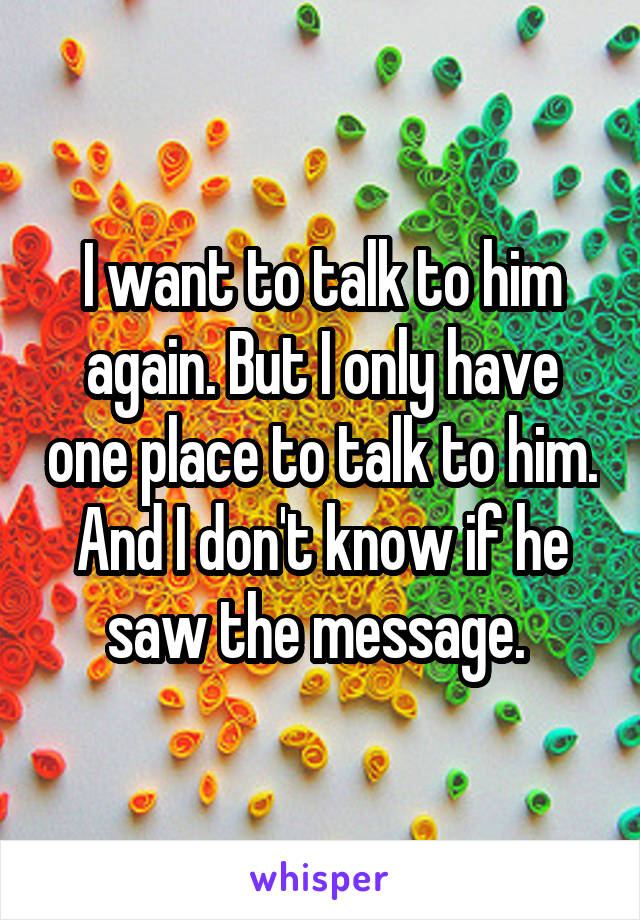I want to talk to him again. But I only have one place to talk to him. And I don't know if he saw the message. 
