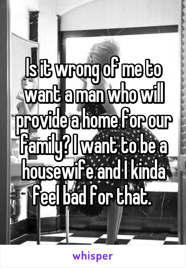 Is it wrong of me to want a man who will provide a home for our family? I want to be a housewife and I kinda feel bad for that. 