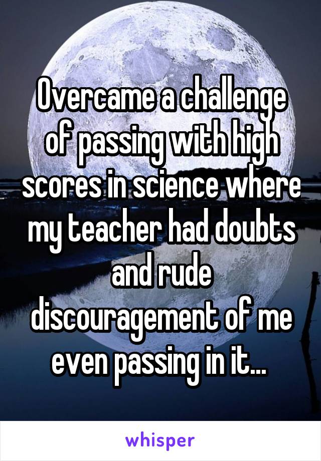 Overcame a challenge of passing with high scores in science where my teacher had doubts and rude discouragement of me even passing in it... 