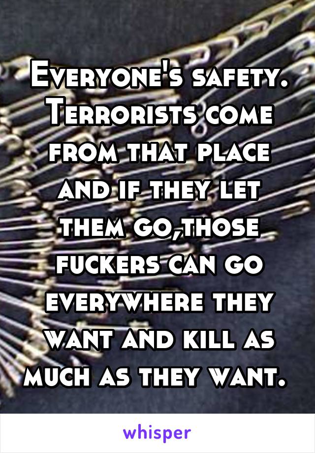 Everyone's safety. Terrorists come from that place and if they let them go,those fuckers can go everywhere they want and kill as much as they want. 