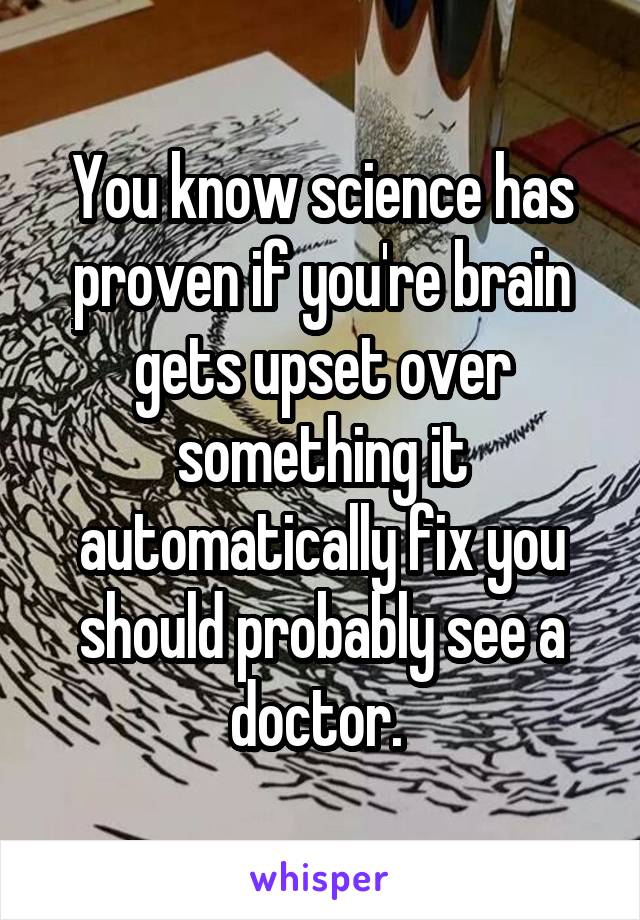 You know science has proven if you're brain gets upset over something it automatically fix you should probably see a doctor. 