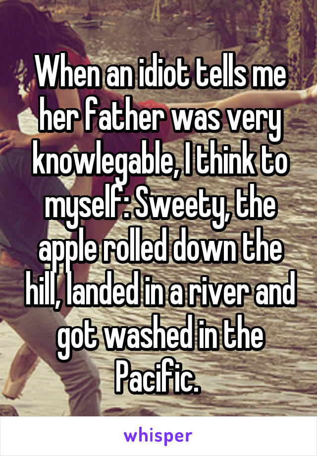 When an idiot tells me her father was very knowlegable, I think to myself: Sweety, the apple rolled down the hill, landed in a river and got washed in the Pacific. 