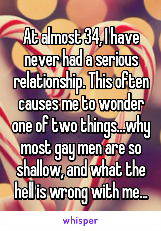 At almost 34, I have never had a serious relationship. This often causes me to wonder one of two things...why most gay men are so shallow, and what the hell is wrong with me...