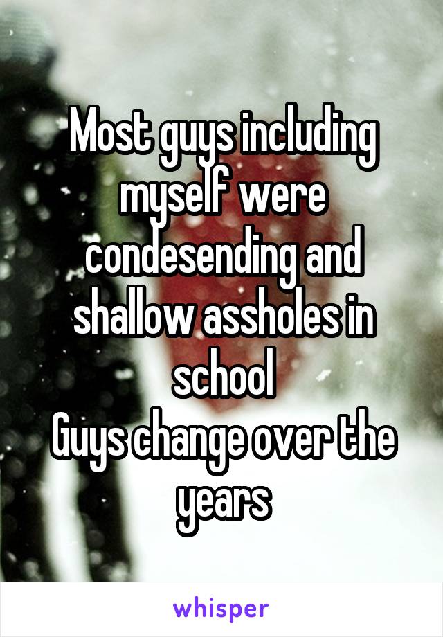 Most guys including myself were condesending and shallow assholes in school
Guys change over the years