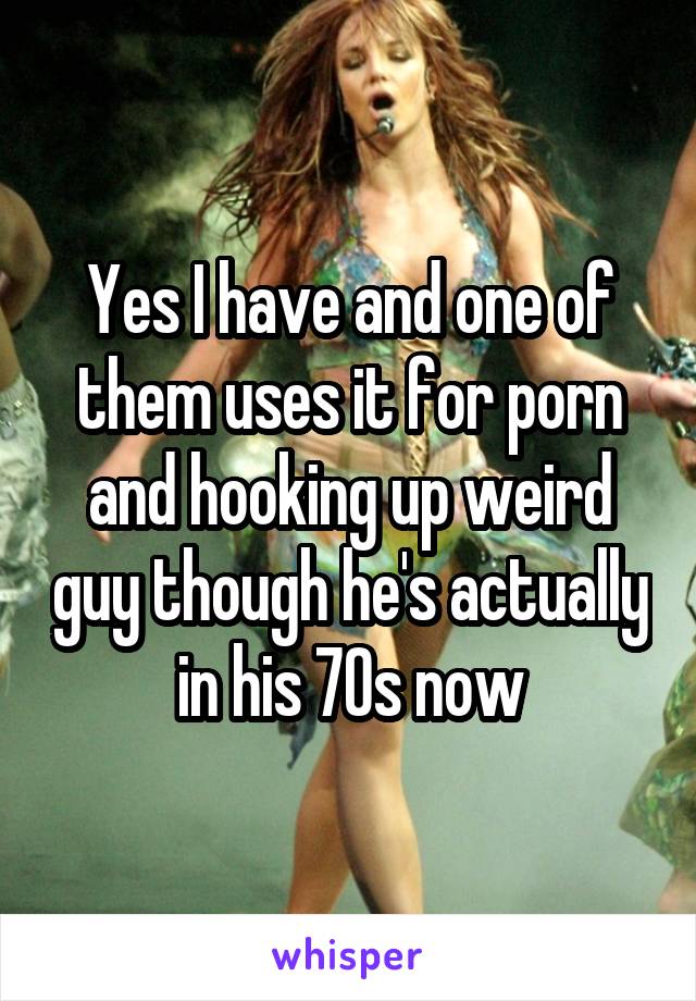 Yes I have and one of them uses it for porn and hooking up weird guy though he's actually in his 70s now